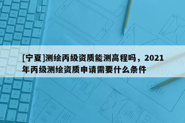 [寧夏]測繪丙級資質能測高程嗎，2021年丙級測繪資質申請需要什么條件