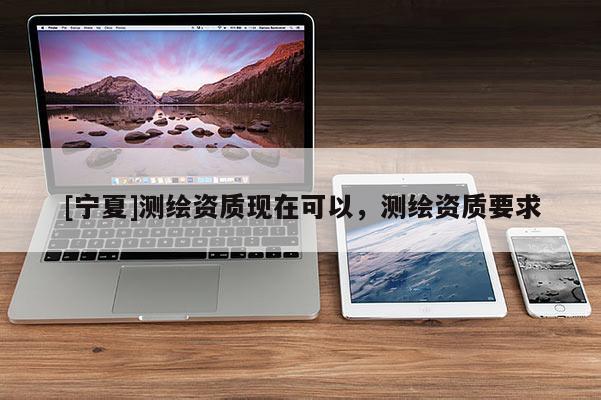 [寧夏]測(cè)繪資質(zhì)現(xiàn)在可以，測(cè)繪資質(zhì)要求