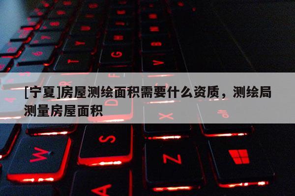 [寧夏]房屋測(cè)繪面積需要什么資質(zhì)，測(cè)繪局測(cè)量房屋面積