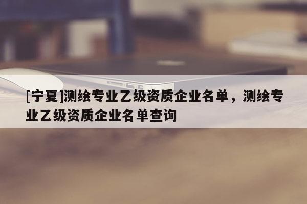 [寧夏]測繪專業乙級資質企業名單，測繪專業乙級資質企業名單查詢