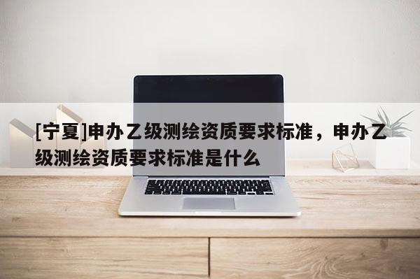 [寧夏]申辦乙級測繪資質(zhì)要求標準，申辦乙級測繪資質(zhì)要求標準是什么