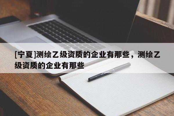 [寧夏]測繪乙級資質的企業有那些，測繪乙級資質的企業有那些