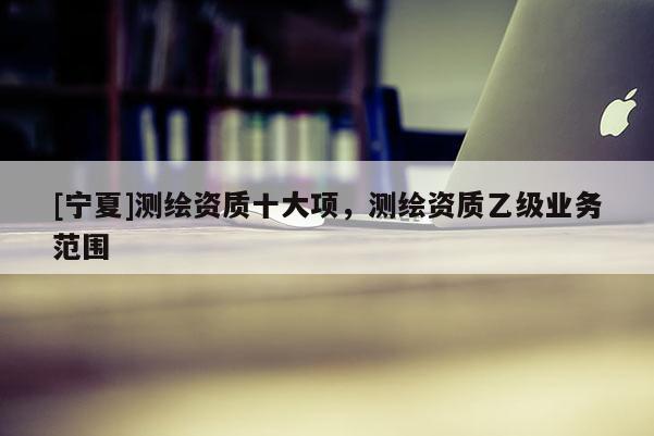 [寧夏]測(cè)繪資質(zhì)十大項(xiàng)，測(cè)繪資質(zhì)乙級(jí)業(yè)務(wù)范圍