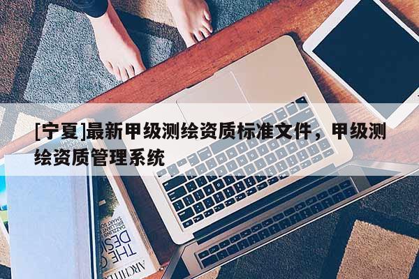 [寧夏]最新甲級(jí)測(cè)繪資質(zhì)標(biāo)準(zhǔn)文件，甲級(jí)測(cè)繪資質(zhì)管理系統(tǒng)