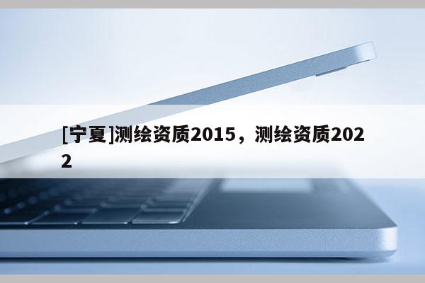 [寧夏]測繪資質(zhì)2015，測繪資質(zhì)2022