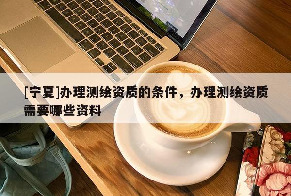 [寧夏]辦理測繪資質的條件，辦理測繪資質需要哪些資料