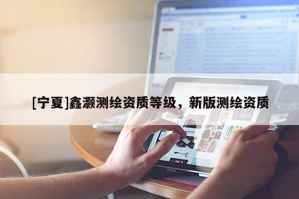 [寧夏]鑫灝測繪資質(zhì)等級，新版測繪資質(zhì)