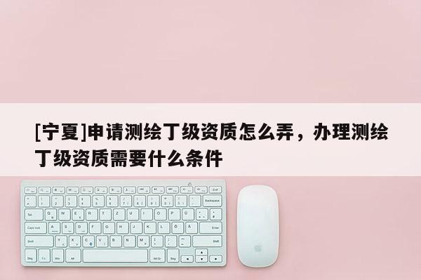 [寧夏]申請測繪丁級資質怎么弄，辦理測繪丁級資質需要什么條件