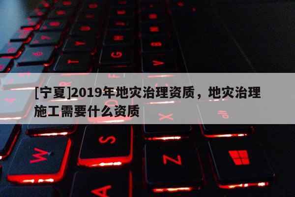 [寧夏]2019年地災治理資質，地災治理施工需要什么資質
