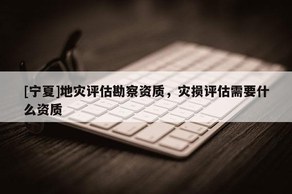 [寧夏]地災評估勘察資質，災損評估需要什么資質