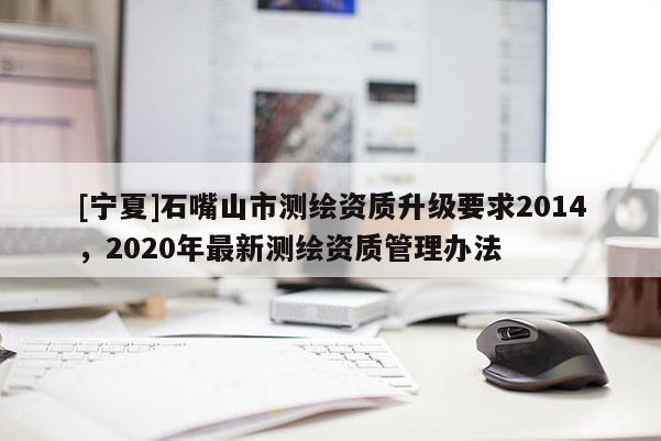 [寧夏]石嘴山市測繪資質升級要求2014，2020年最新測繪資質管理辦法