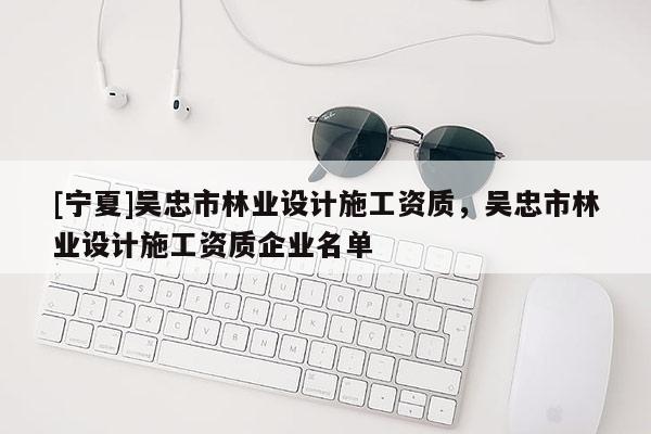 [寧夏]吳忠市林業設計施工資質，吳忠市林業設計施工資質企業名單