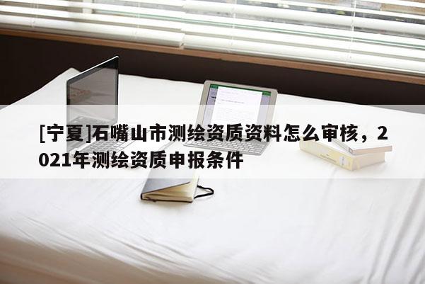 [寧夏]石嘴山市測繪資質資料怎么審核，2021年測繪資質申報條件