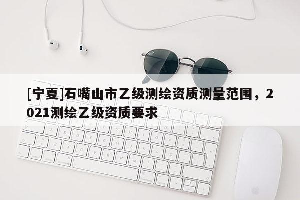 [寧夏]石嘴山市乙級(jí)測(cè)繪資質(zhì)測(cè)量范圍，2021測(cè)繪乙級(jí)資質(zhì)要求