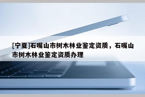 [寧夏]石嘴山市樹木林業鑒定資質，石嘴山市樹木林業鑒定資質辦理