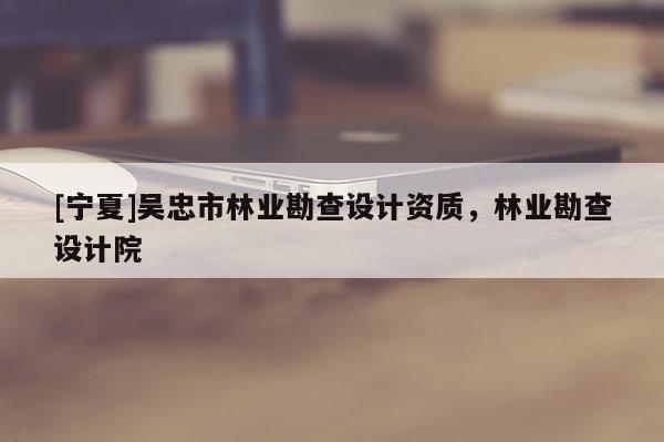 [寧夏]吳忠市林業勘查設計資質，林業勘查設計院