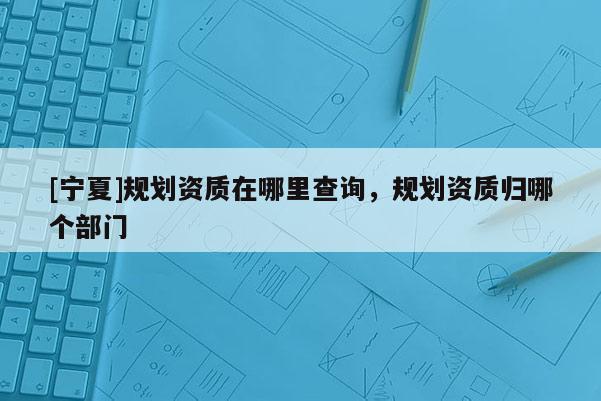 [寧夏]規劃資質在哪里查詢，規劃資質歸哪個部門