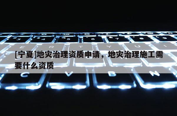 [寧夏]地災治理資質申請，地災治理施工需要什么資質