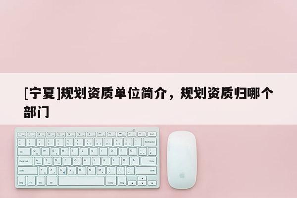 [寧夏]規劃資質單位簡介，規劃資質歸哪個部門