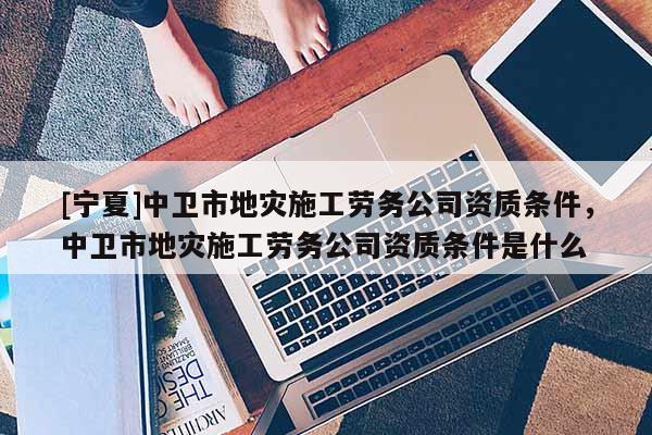 [寧夏]中衛市地災施工勞務公司資質條件，中衛市地災施工勞務公司資質條件是什么