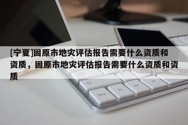[寧夏]固原市地災評估報告需要什么資質和資質，固原市地災評估報告需要什么資質和資質