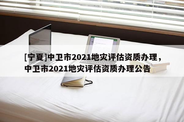 [寧夏]中衛市2021地災評估資質辦理，中衛市2021地災評估資質辦理公告
