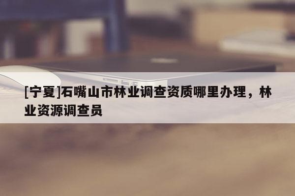 [寧夏]石嘴山市林業調查資質哪里辦理，林業資源調查員