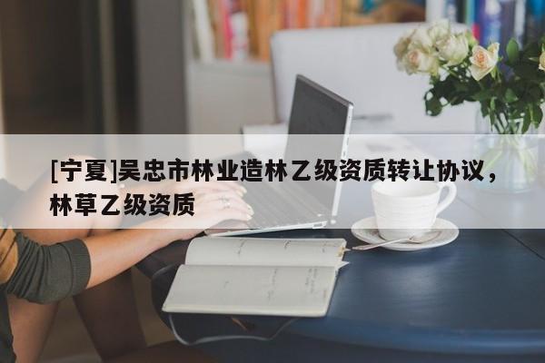 [寧夏]吳忠市林業造林乙級資質轉讓協議，林草乙級資質